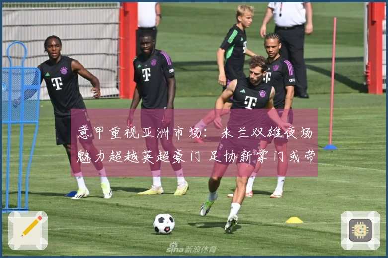意甲重视亚洲市场：米兰双雄夜场魅力超越英超豪门 足协新掌门或带来变化