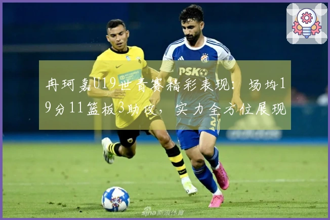 冉珂嘉U19世青赛精彩表现：场均19分11篮板3助攻，实力全方位展现