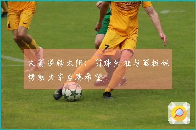火箭逆转太阳：罚球失准与篮板优势助力季后赛希望