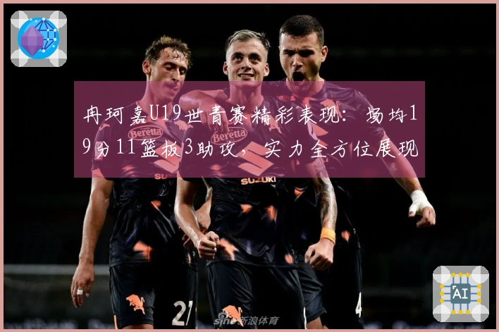冉珂嘉U19世青赛精彩表现：场均19分11篮板3助攻，实力全方位展现