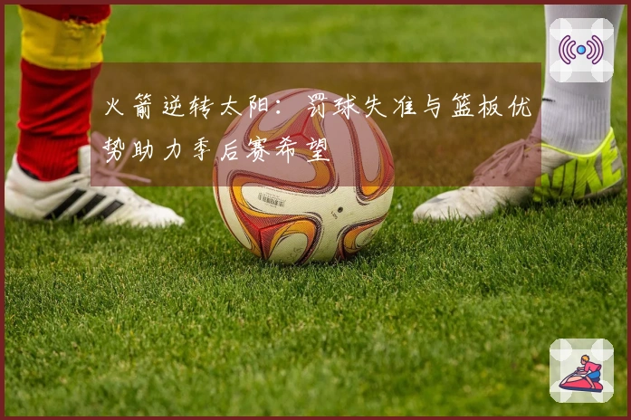 火箭逆转太阳：罚球失准与篮板优势助力季后赛希望