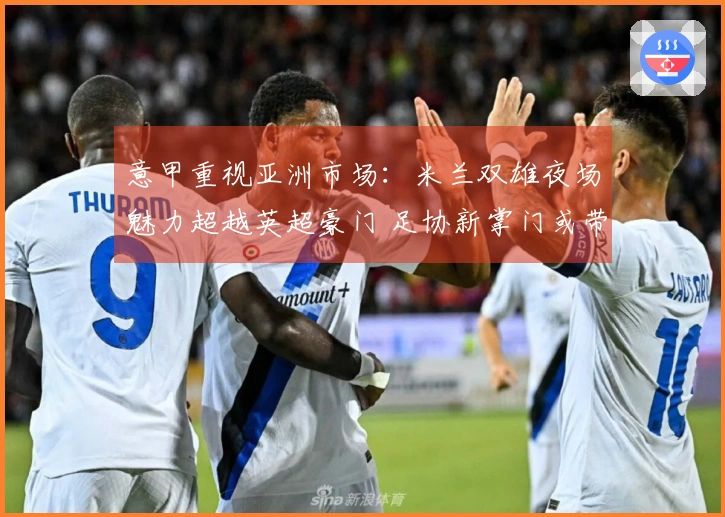 意甲重视亚洲市场：米兰双雄夜场魅力超越英超豪门 足协新掌门或带来变化