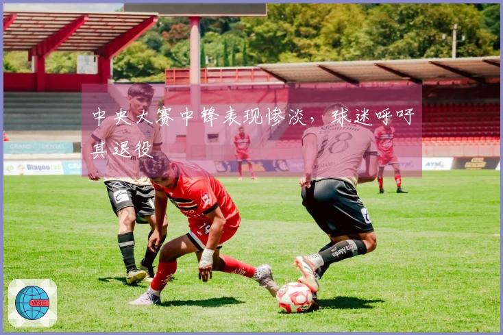 中央大赛中锋表现惨淡，球迷呼吁其退役