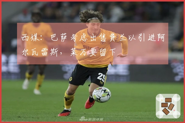 西媒：巴萨考虑出售费兰以引进阿尔瓦雷斯，莱万要留下