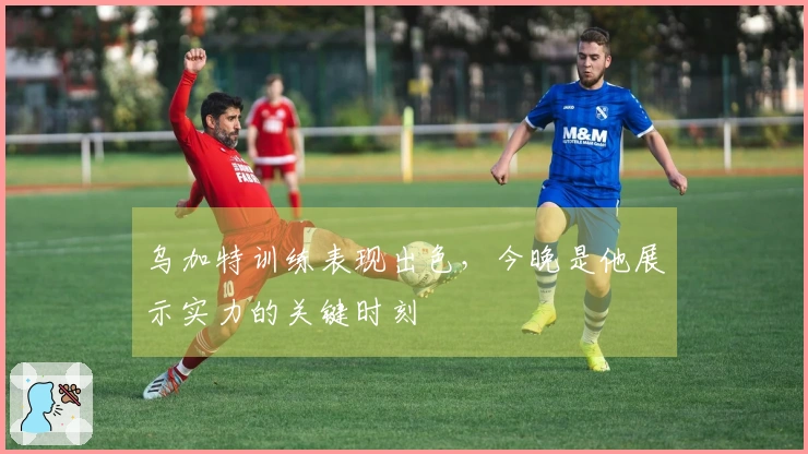 乌加特训练表现出色，今晚是他展示实力的关键时刻