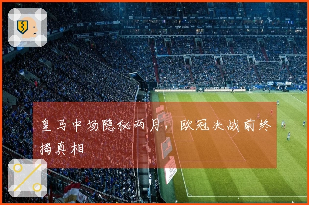 皇马中场隐秘两月，欧冠决战前终揭真相