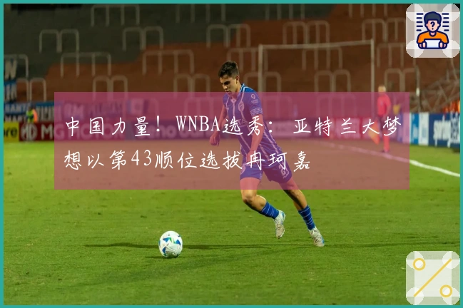 中国力量！WNBA选秀：亚特兰大梦想以第43顺位选拔冉珂嘉