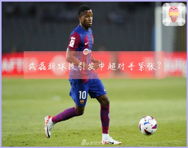 武磊新球技引发中超对手紧张？