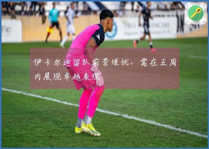 伊卡尔迪留队前景堪忧，需在五周内展现卓越表现